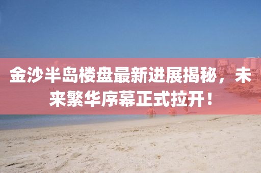 金沙半島樓盤最新進(jìn)展揭秘，未來繁華序幕正式拉開！