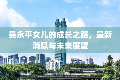 吳永平女兒的成長(zhǎng)之路，最新消息與未來(lái)展望