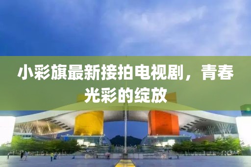 小彩旗最新接拍電視劇，青春光彩的綻放