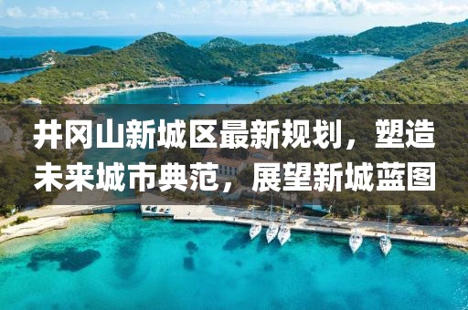 井岡山新城區(qū)最新規(guī)劃，塑造未來(lái)城市典范，展望新城藍(lán)圖