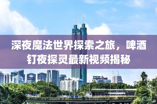 深夜魔法世界探索之旅，啤酒釘夜探靈最新視頻揭秘
