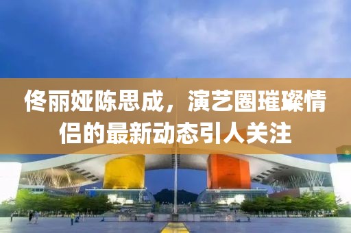 佟麗婭陳思成，演藝圈璀璨情侶的最新動(dòng)態(tài)引人關(guān)注