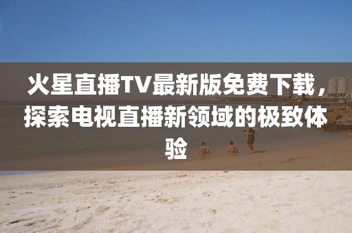 火星直播TV最新版免費下載，探索電視直播新領域的極致體驗