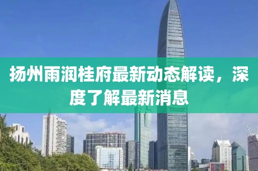 揚(yáng)州雨潤桂府最新動態(tài)解讀，深度了解最新消息