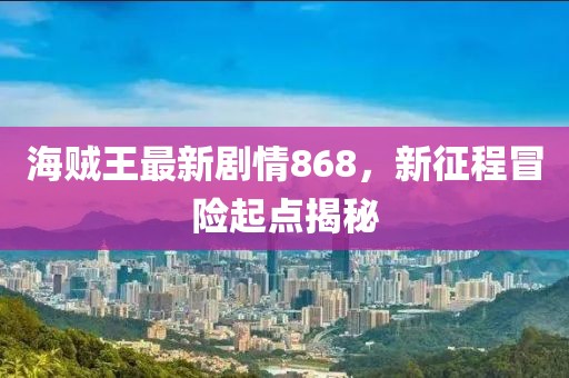海賊王最新劇情868，新征程冒險(xiǎn)起點(diǎn)揭秘