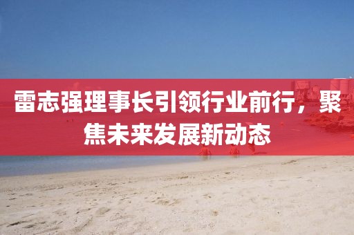 雷志強理事長引領行業(yè)前行，聚焦未來發(fā)展新動態(tài)