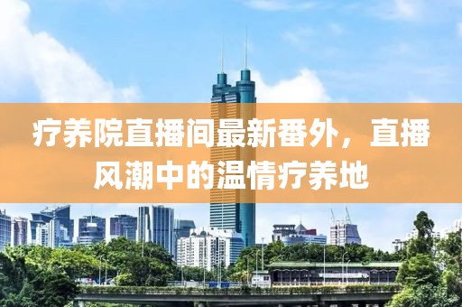療養(yǎng)院直播間最新番外，直播風(fēng)潮中的溫情療養(yǎng)地