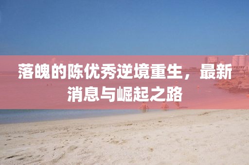 落魄的陳優(yōu)秀逆境重生，最新消息與崛起之路