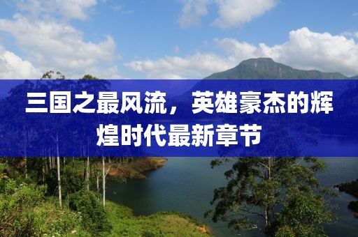 三國之最風流，英雄豪杰的輝煌時代最新章節(jié)