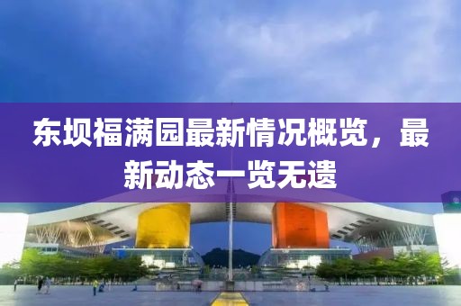 東壩福滿園最新情況概覽，最新動(dòng)態(tài)一覽無遺