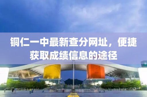 銅仁一中最新查分網(wǎng)址，便捷獲取成績信息的途徑