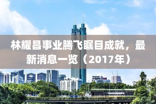 林耀昌事業(yè)騰飛矚目成就，最新消息一覽（2017年）