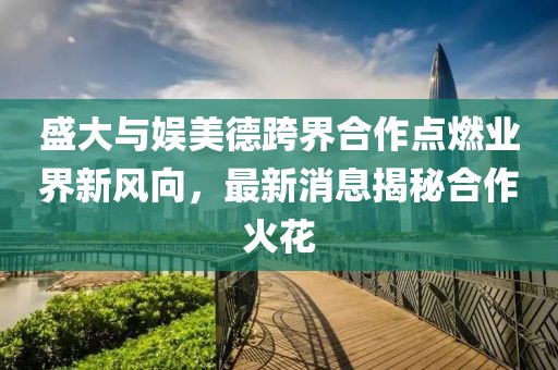 盛大與娛美德跨界合作點(diǎn)燃業(yè)界新風(fēng)向，最新消息揭秘合作火花