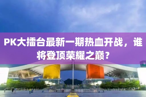 PK大擂臺(tái)最新一期熱血開(kāi)戰(zhàn)，誰(shuí)將登頂榮耀之巔？