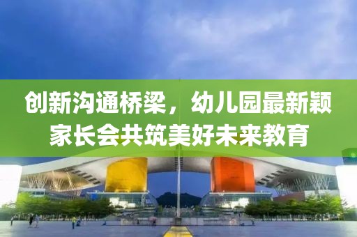 創(chuàng)新溝通橋梁，幼兒園最新穎家長會共筑美好未來教育