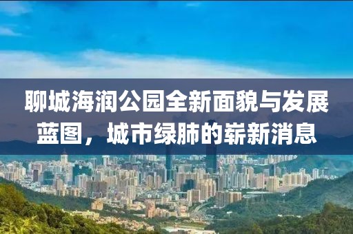 聊城海潤(rùn)公園全新面貌與發(fā)展藍(lán)圖，城市綠肺的嶄新消息