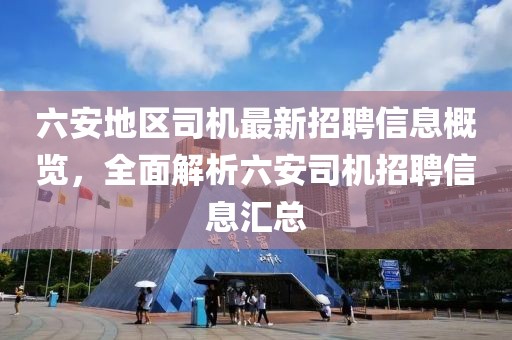 六安地區(qū)司機(jī)最新招聘信息概覽，全面解析六安司機(jī)招聘信息匯總