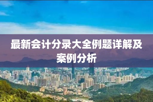 最新會計(jì)分錄大全例題詳解及案例分析