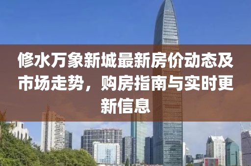 修水萬象新城最新房價動態(tài)及市場走勢，購房指南與實時更新信息