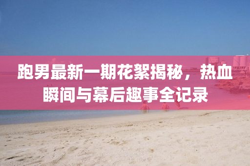 跑男最新一期花絮揭秘，熱血瞬間與幕后趣事全記錄