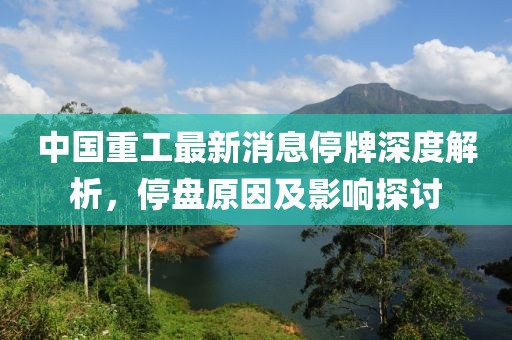 中國重工最新消息停牌深度解析，停盤原因及影響探討