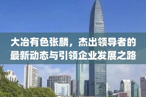 大冶有色張麟，杰出領導者的最新動態(tài)與引領企業(yè)發(fā)展之路
