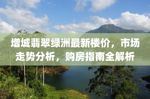 增城翡翠綠洲最新樓價，市場走勢分析，購房指南全解析