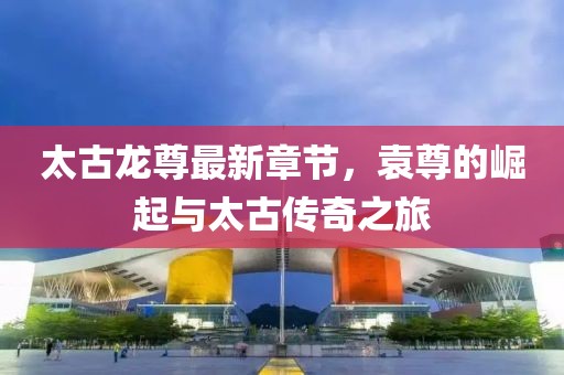 太古龍尊最新章節(jié)，袁尊的崛起與太古傳奇之旅