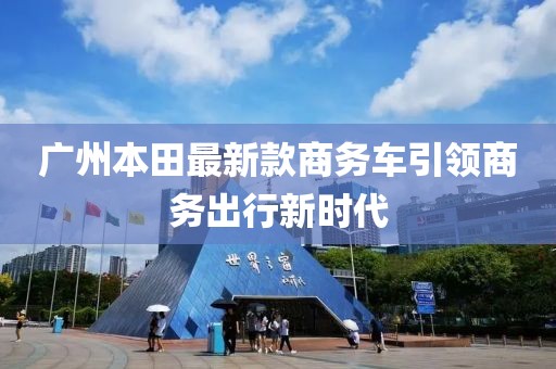 廣州本田最新款商務(wù)車引領(lǐng)商務(wù)出行新時(shí)代