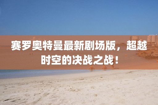 賽羅奧特曼最新劇場版，超越時空的決戰(zhàn)之戰(zhàn)！
