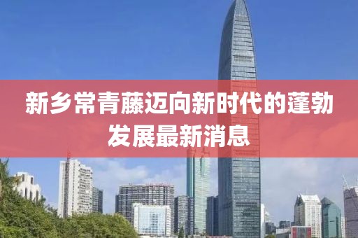 新鄉(xiāng)常青藤邁向新時(shí)代的蓬勃發(fā)展最新消息