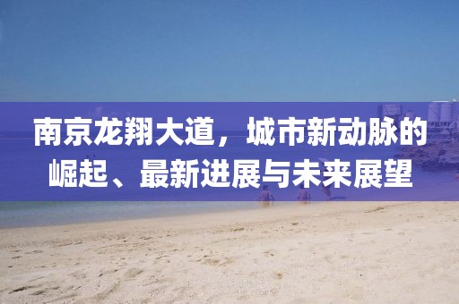 南京龍翔大道，城市新動(dòng)脈的崛起、最新進(jìn)展與未來(lái)展望