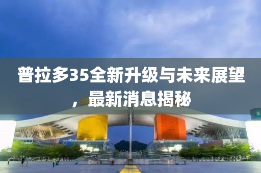 普拉多35全新升級與未來展望，最新消息揭秘