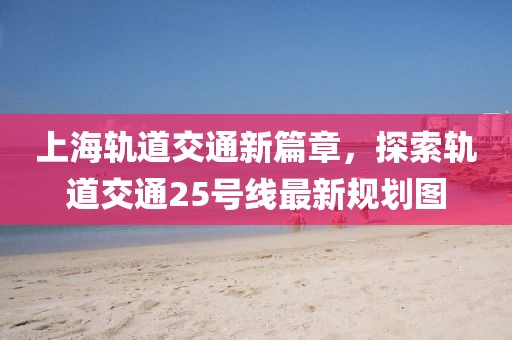 上海軌道交通新篇章，探索軌道交通25號(hào)線最新規(guī)劃圖