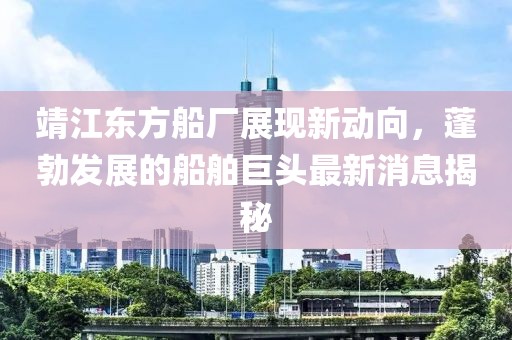 靖江東方船廠展現(xiàn)新動(dòng)向，蓬勃發(fā)展的船舶巨頭最新消息揭秘