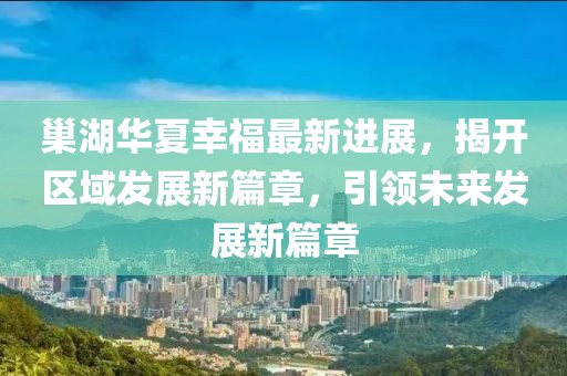 巢湖華夏幸福最新進(jìn)展，揭開區(qū)域發(fā)展新篇章，引領(lǐng)未來發(fā)展新篇章