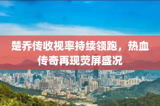 楚喬傳收視率持續(xù)領(lǐng)跑，熱血傳奇再現(xiàn)熒屏盛況