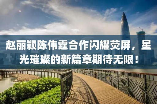 趙麗穎陳偉霆合作閃耀熒屏，星光璀璨的新篇章期待無限！