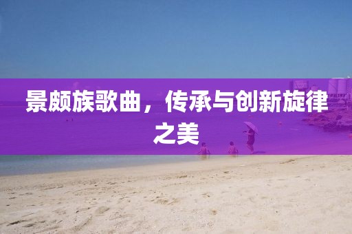 景頗族歌曲，傳承與創(chuàng)新旋律之美