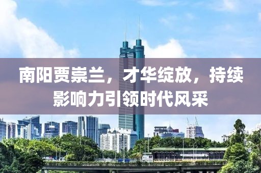 南陽賈崇蘭，才華綻放，持續(xù)影響力引領(lǐng)時代風(fēng)采