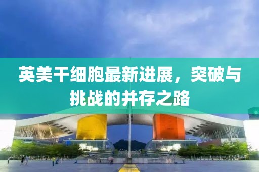 英美干細(xì)胞最新進(jìn)展，突破與挑戰(zhàn)的并存之路