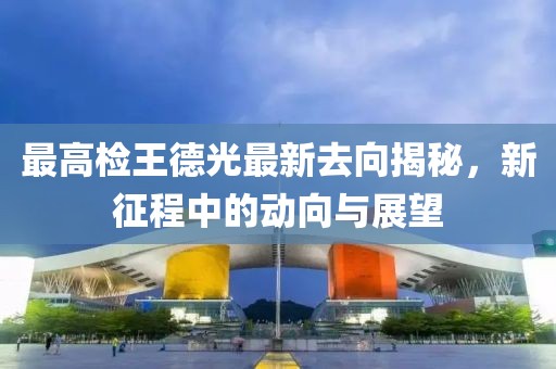 最高檢王德光最新去向揭秘，新征程中的動向與展望