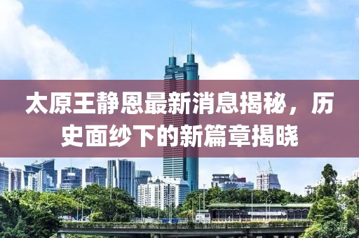 太原王靜恩最新消息揭秘，歷史面紗下的新篇章揭曉
