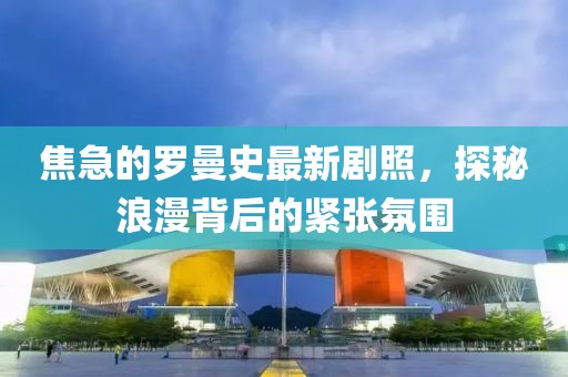 焦急的羅曼史最新劇照，探秘浪漫背后的緊張氛圍