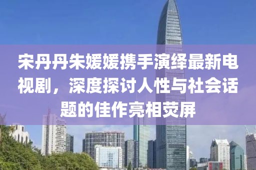 宋丹丹朱媛媛攜手演繹最新電視劇，深度探討人性與社會(huì)話題的佳作亮相熒屏