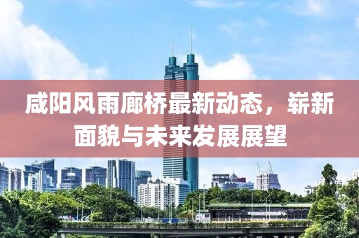 咸陽(yáng)風(fēng)雨廊橋最新動(dòng)態(tài)，嶄新面貌與未來(lái)發(fā)展展望