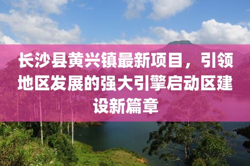 長(zhǎng)沙縣黃興鎮(zhèn)最新項(xiàng)目，引領(lǐng)地區(qū)發(fā)展的強(qiáng)大引擎啟動(dòng)區(qū)建設(shè)新篇章