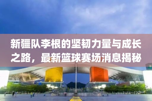 新疆隊(duì)李根的堅(jiān)韌力量與成長(zhǎng)之路，最新籃球賽場(chǎng)消息揭秘