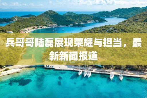 兵哥哥陸磊展現(xiàn)榮耀與擔(dān)當(dāng)，最新新聞報(bào)道