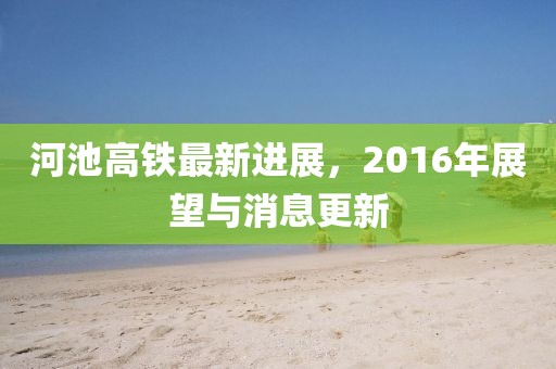 河池高鐵最新進(jìn)展，2016年展望與消息更新